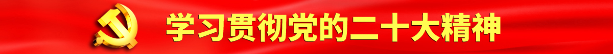 美女被擦操操操擦操操逼认真学习贯彻落实党的二十大会议精神